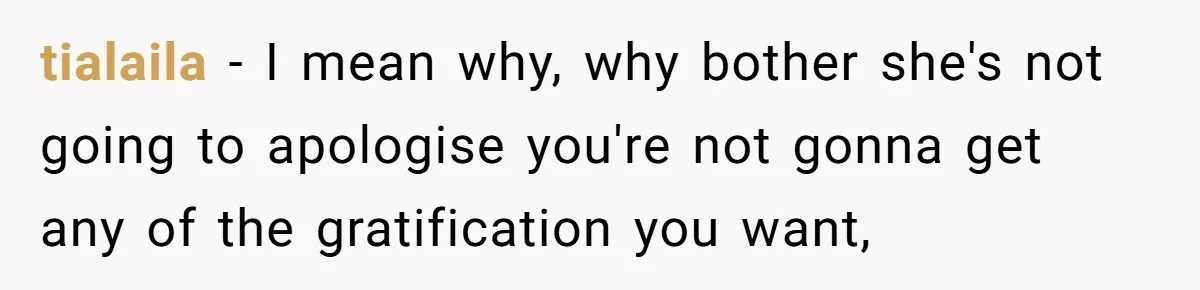 tialaila − I mean why, why bother she's not going to apologise you're not gonna get any of the gratification you want,