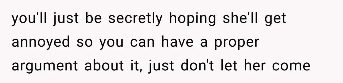 you'll just be secretly hoping she'll get annoyed so you can have a proper argument about it, just don't let her come