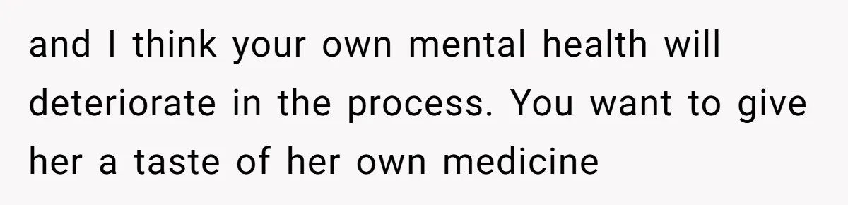 and I think your own mental health will deteriorate in the process. You want to give her a taste of her own medicine