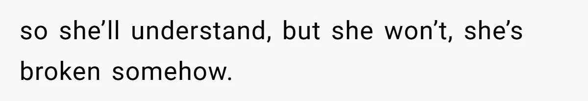 so she’ll understand, but she won’t, she’s broken somehow.
