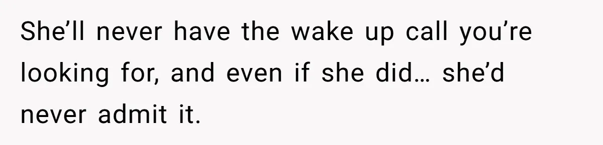 She’ll never have the wake up call you’re looking for, and even if she did… she’d never admit it.