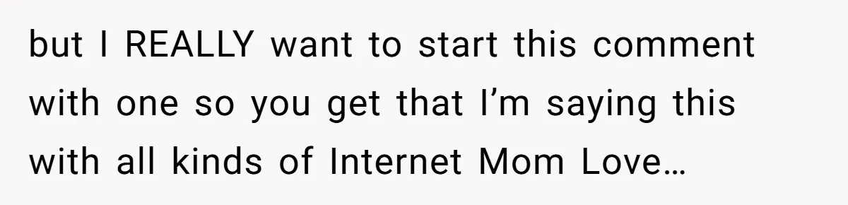 but I REALLY want to start this comment with one so you get that I’m saying this with all kinds of Internet Mom Love…