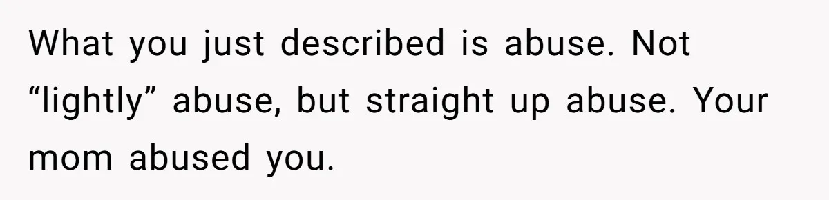 What you just described is abuse. Not “lightly” abuse, but straight up abuse. Your mom abused you.