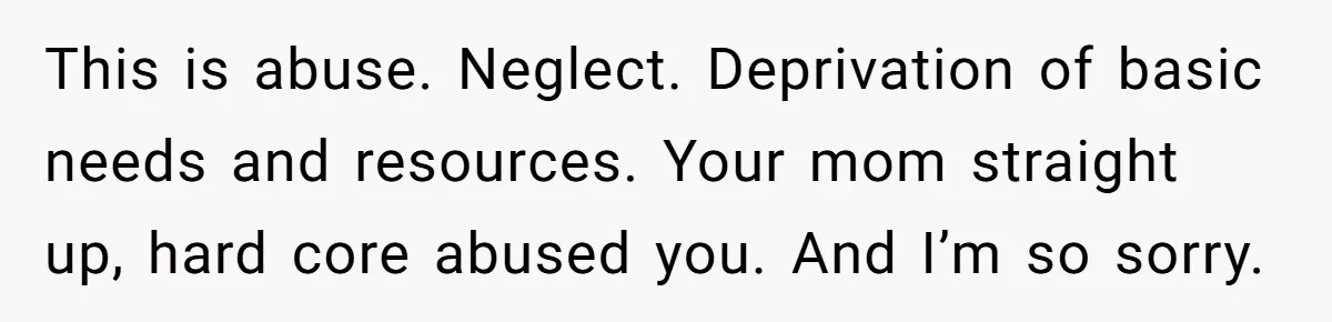 This is abuse. Neglect. Deprivation of basic needs and resources. Your mom straight up, hard core abused you. And I’m so sorry.