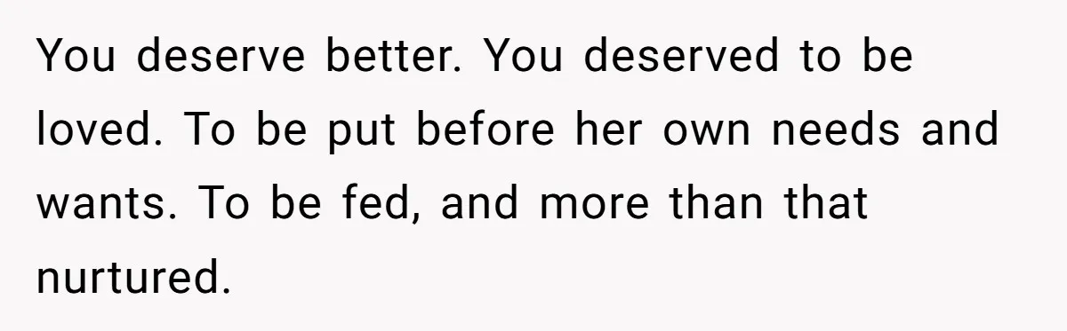 You deserve better. You deserved to be loved. To be put before her own needs and wants. To be fed, and more than that nurtured.