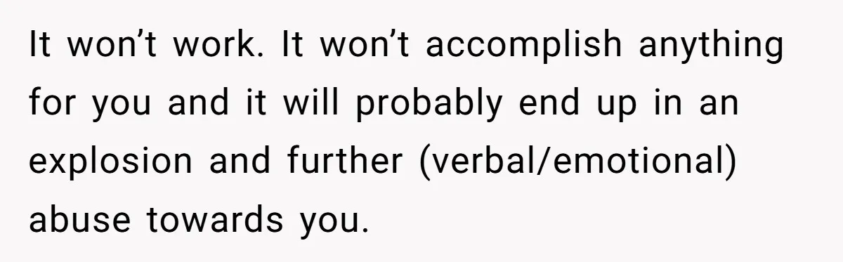 It won’t work. It won’t accomplish anything for you and it will probably end up in an explosion and further (verbal/emotional) abuse towards you.