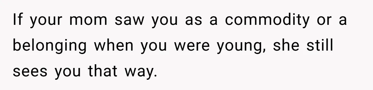 If your mom saw you as a commodity or a belonging when you were young, she still sees you that way.