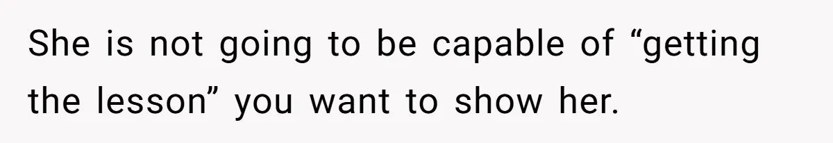 She is not going to be capable of “getting the lesson” you want to show her.