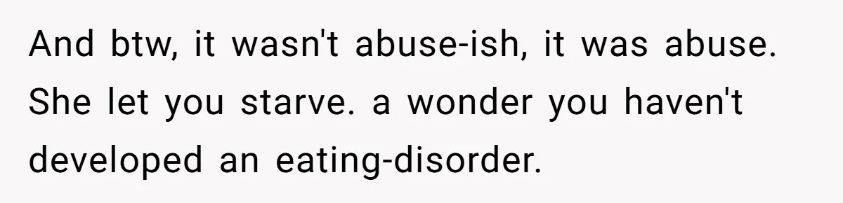 And btw, it wasn't abuse-ish, it was abuse. She let you starve. a wonder you haven't developed an eating-disorder.