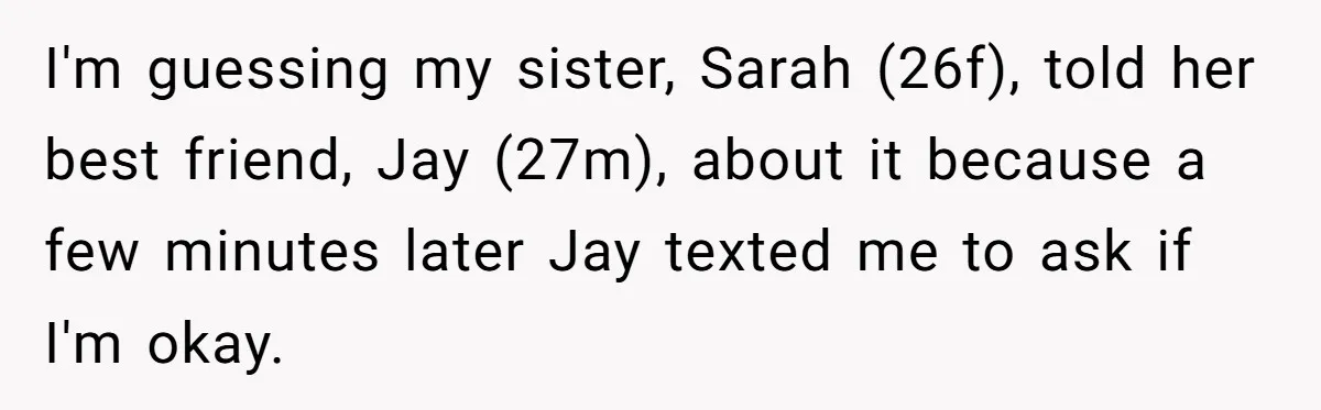 I'm guessing my sister, Sarah (26f), told her best friend, Jay (27m), about it because a few minutes later Jay texted me to ask if I'm okay.