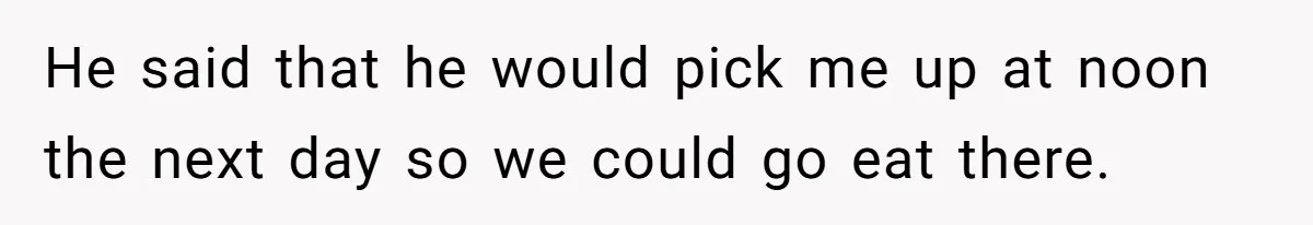 He said that he would pick me up at noon the next day so we could go eat there.