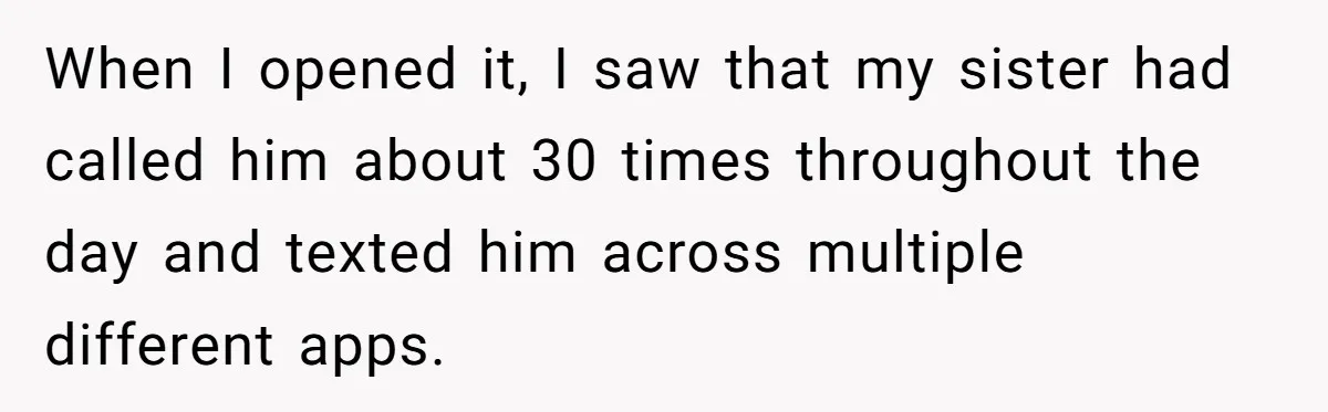 When I opened it, I saw that my sister had called him about 30 times throughout the day and texted him across multiple different apps.