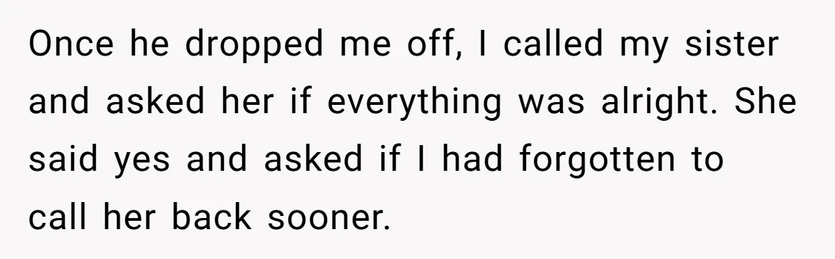 Once he dropped me off, I called my sister and asked her if everything was alright. She said yes and asked if I had forgotten to call her back sooner.