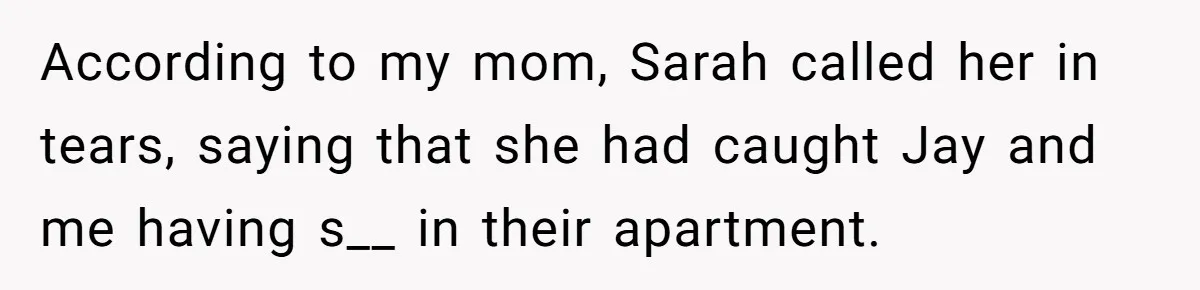 According to my mom, Sarah called her in tears, saying that she had caught Jay and me having s__ in their apartment.