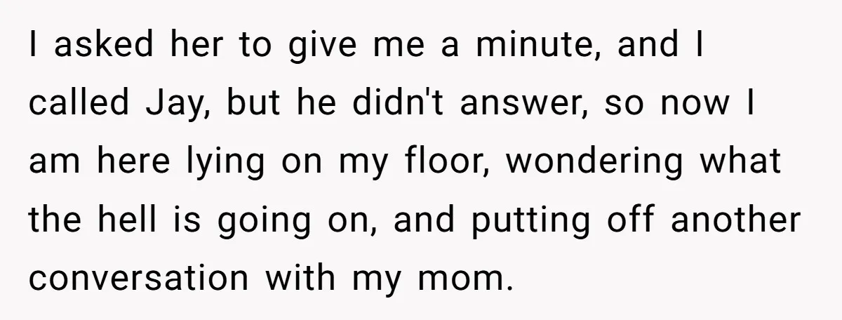 I asked her to give me a minute, and I called Jay, but he didn't answer, so now I am here lying on my floor, wondering what the hell is...