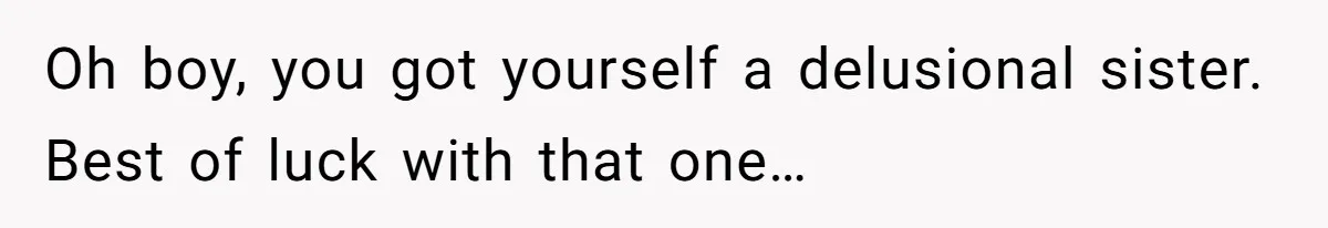 Oh boy, you got yourself a delusional sister. Best of luck with that one…