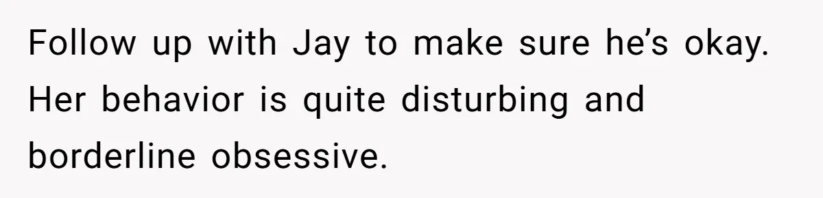Follow up with Jay to make sure he’s okay. Her behavior is quite disturbing and borderline obsessive.
