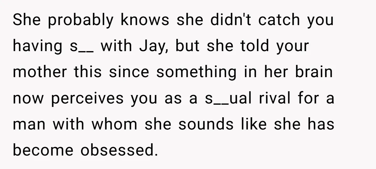 She probably knows she didn't catch you having s__ with Jay, but she told your mother this since something in her brain now perceives you as a s__ual rival for...
