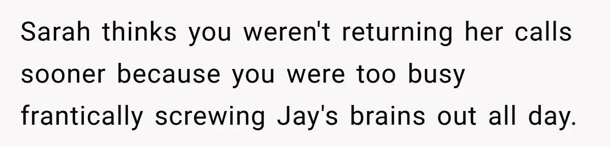 Sarah thinks you weren't returning her calls sooner because you were too busy frantically screwing Jay's brains out all day.