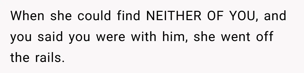 When she could find NEITHER OF YOU, and you said you were with him, she went off the rails.