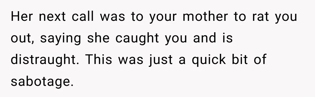 Her next call was to your mother to rat you out, saying she caught you and is distraught. This was just a quick bit of sabotage.