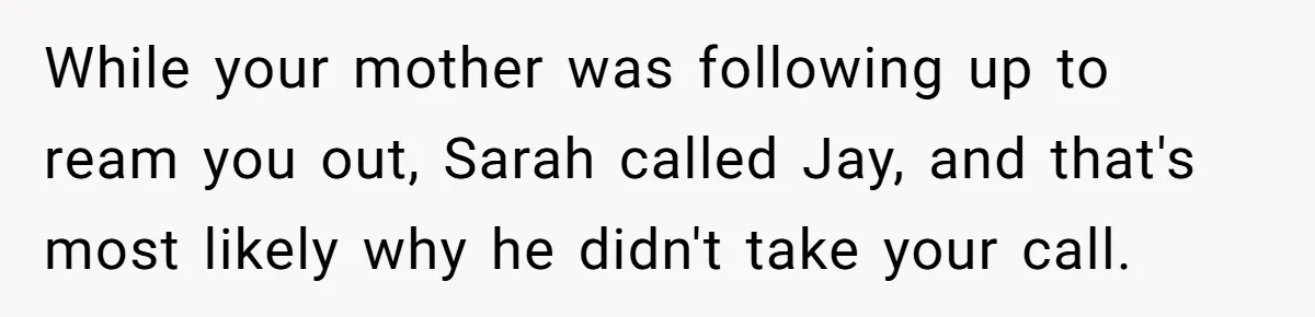 While your mother was following up to ream you out, Sarah called Jay, and that's most likely why he didn't take your call.