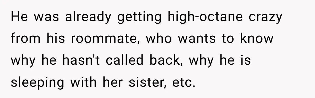 He was already getting high-octane crazy from his roommate, who wants to know why he hasn't called back, why he is sleeping with her sister, etc.