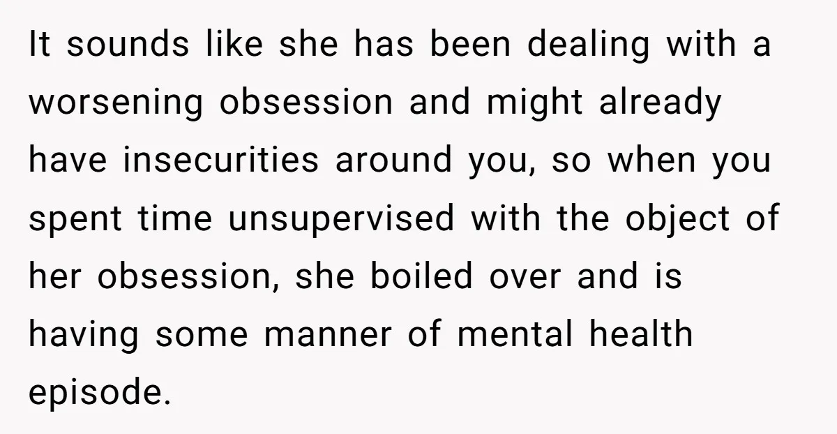 It sounds like she has been dealing with a worsening obsession and might already have insecurities around you, so when you spent time unsupervised with the object of her obsession,...
