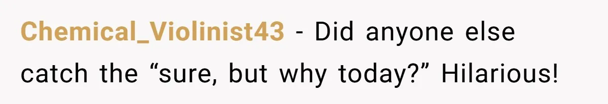 Chemical_Violinist43 − Did anyone else catch the “sure, but why today?” Hilarious!