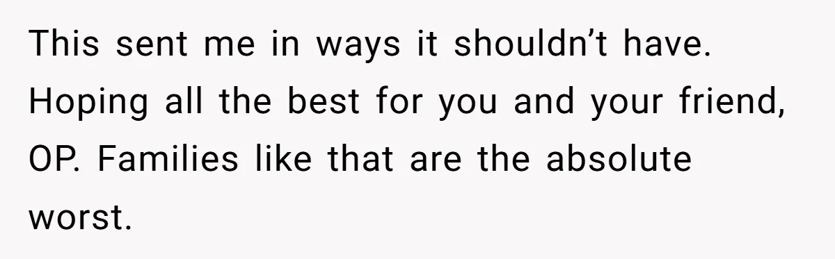This sent me in ways it shouldn’t have. Hoping all the best for you and your friend, OP. Families like that are the absolute worst.