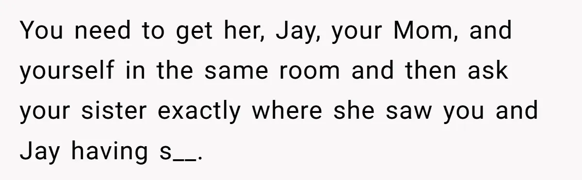 You need to get her, Jay, your Mom, and yourself in the same room and then ask your sister exactly where she saw you and Jay having s__.