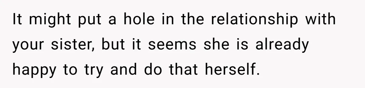 It might put a hole in the relationship with your sister, but it seems she is already happy to try and do that herself.