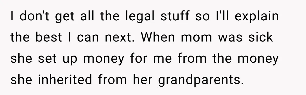 I don't get all the legal stuff so I'll explain the best I can next. When mom was sick she set up money for me from the money she inherited...