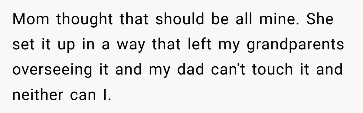 Mom thought that should be all mine. She set it up in a way that left my grandparents overseeing it and my dad can't touch it and neither can I.