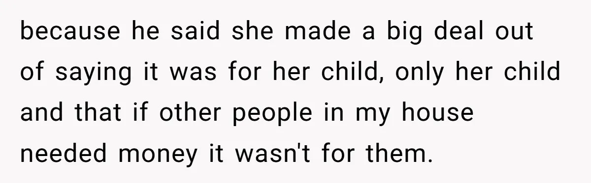 because he said she made a big deal out of saying it was for her child, only her child and that if other people in my house needed money it...