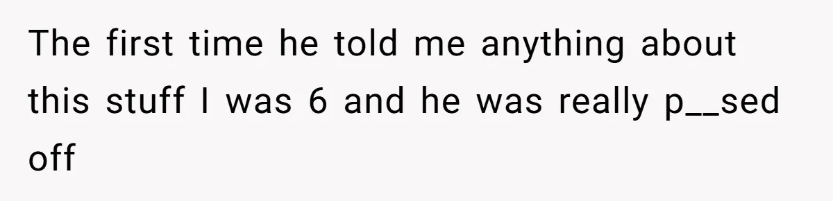 The first time he told me anything about this stuff I was 6 and he was really p__sed off