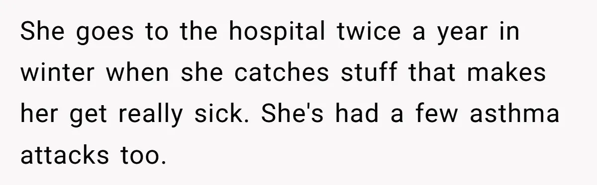 She goes to the hospital twice a year in winter when she catches stuff that makes her get really sick. She's had a few asthma attacks too.