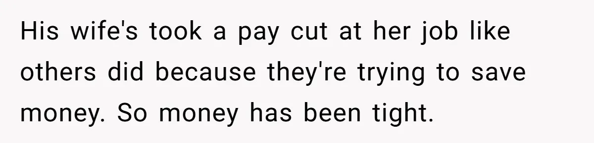 His wife's took a pay cut at her job like others did because they're trying to save money. So money has been tight.