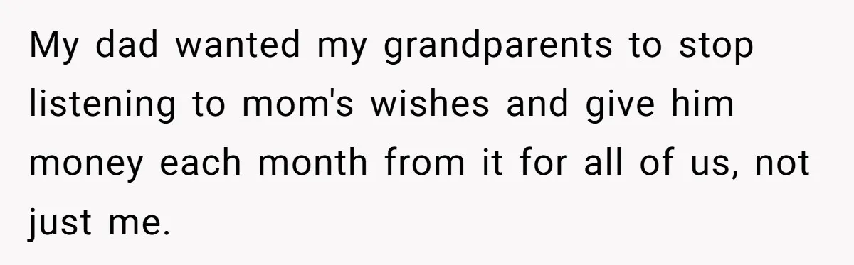 My dad wanted my grandparents to stop listening to mom's wishes and give him money each month from it for all of us, not just me.