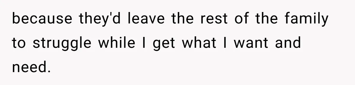 because they'd leave the rest of the family to struggle while I get what I want and need.