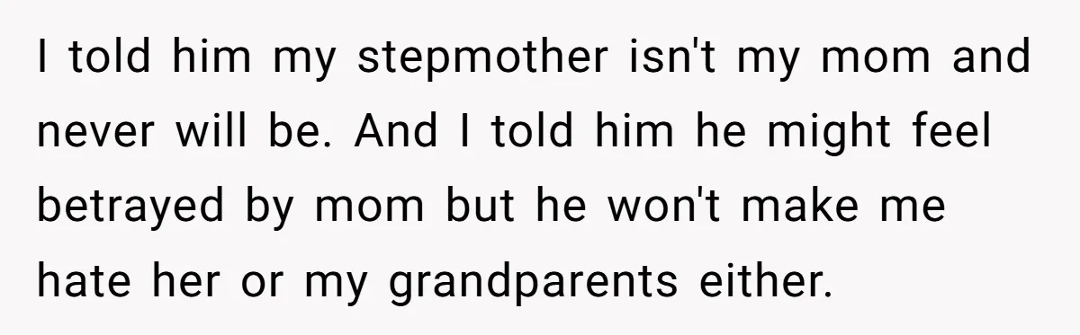 I told him my stepmother isn't my mom and never will be. And I told him he might feel betrayed by mom but he won't make me hate her or...