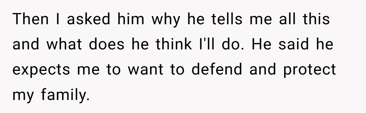 Then I asked him why he tells me all this and what does he think I'll do. He said he expects me to want to defend and protect my family.