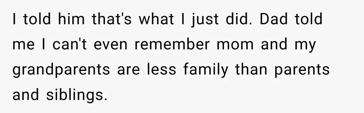 I told him that's what I just did. Dad told me I can't even remember mom and my grandparents are less family than parents and siblings.