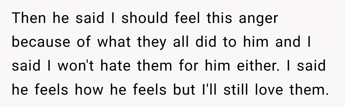 Then he said I should feel this anger because of what they all did to him and I said I won't hate them for him either. I said he feels...