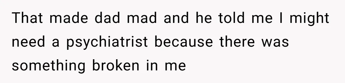 That made dad mad and he told me I might need a psychiatrist because there was something broken in me