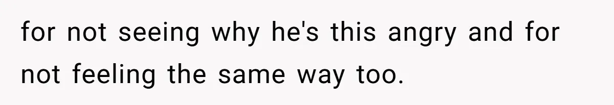 for not seeing why he's this angry and for not feeling the same way too.