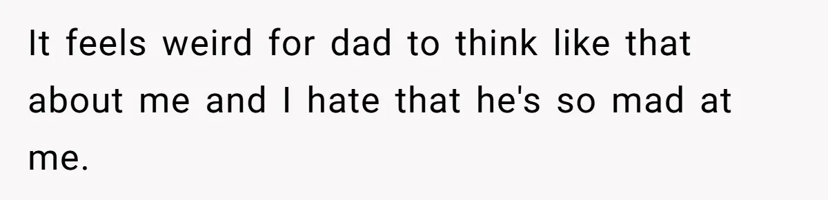 It feels weird for dad to think like that about me and I hate that he's so mad at me.