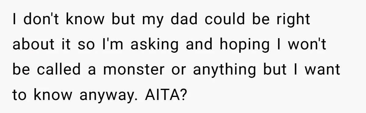 I don't know but my dad could be right about it so I'm asking and hoping I won't be called a monster or anything but I want to know anyway....