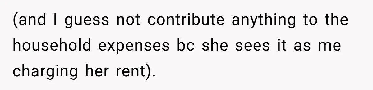(and I guess not contribute anything to the household expenses bc she sees it as me charging her rent).