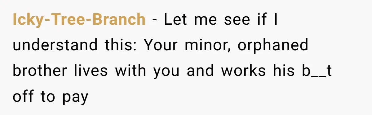 Icky-Tree-Branch − Let me see if I understand this: Your minor, orphaned brother lives with you and works his b__t off to pay
